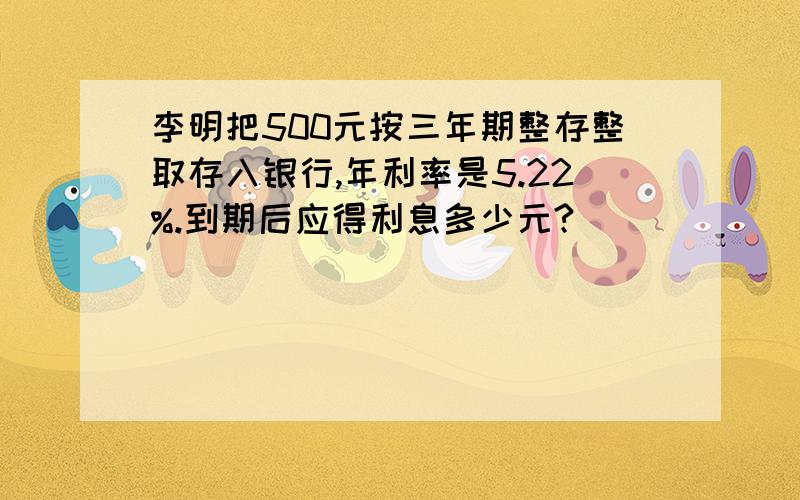 李明把500元按三年期整存整取存入银行,年利率是5.22%.到期后应得利息多少元?