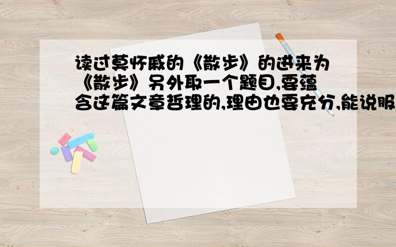 读过莫怀戚的《散步》的进来为《散步》另外取一个题目,要蕴含这篇文章哲理的,理由也要充分,能说服人2小时内要答案！回答了的我追加50分（你不信看我等级是2，我本来有300整的积分，发