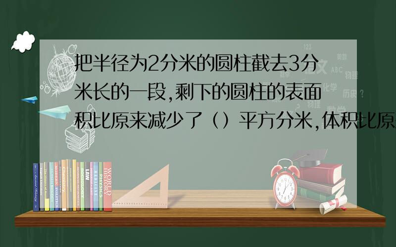 把半径为2分米的圆柱截去3分米长的一段,剩下的圆柱的表面积比原来减少了（）平方分米,体积比原来减少了（）立方分米?