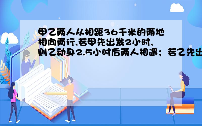 甲乙两人从相距36千米的两地相向而行,若甲先出发2小时,则乙动身2.5小时后两人相遇；若乙先出发2小时,则甲动身3小时后相遇,求甲乙两人每小时各走几千米?