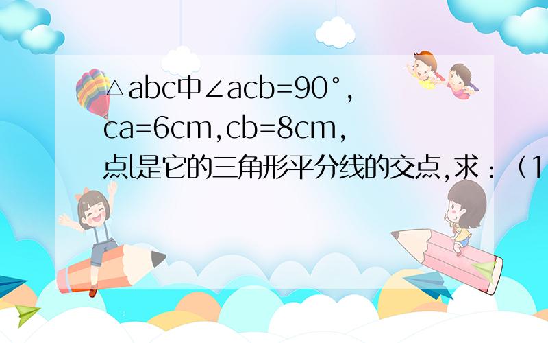 △abc中∠acb=90°,ca=6cm,cb=8cm,点l是它的三角形平分线的交点,求：（1）ab的长,（2）lc,la,lb的长