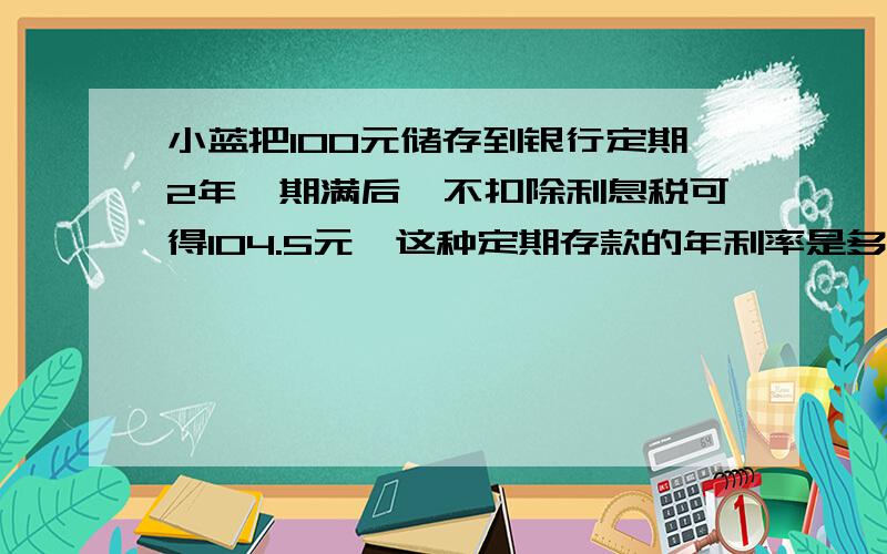 小蓝把100元储存到银行定期2年,期满后,不扣除利息税可得104.5元,这种定期存款的年利率是多少?要算式