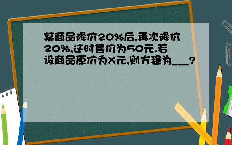 某商品降价20%后,再次降价20%,这时售价为50元.若设商品原价为X元,则方程为___?