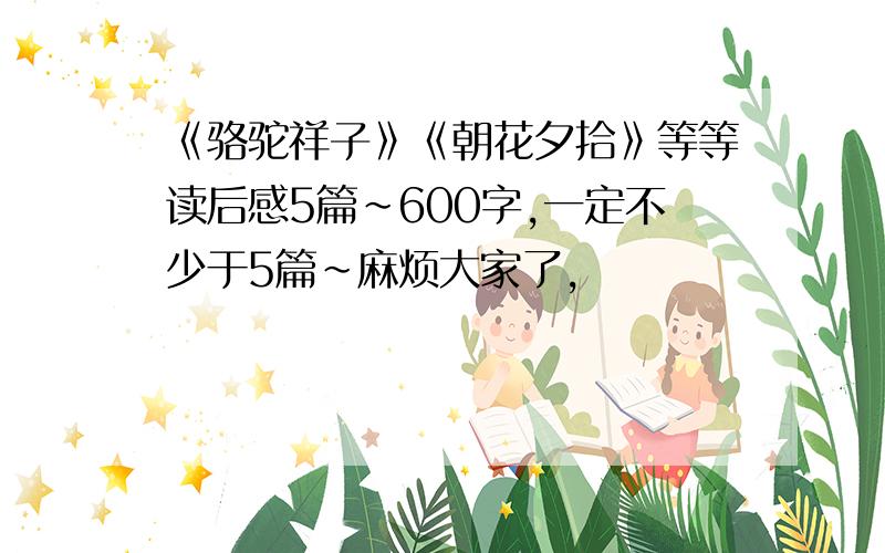 《骆驼祥子》《朝花夕拾》等等读后感5篇~600字,一定不少于5篇~麻烦大家了,