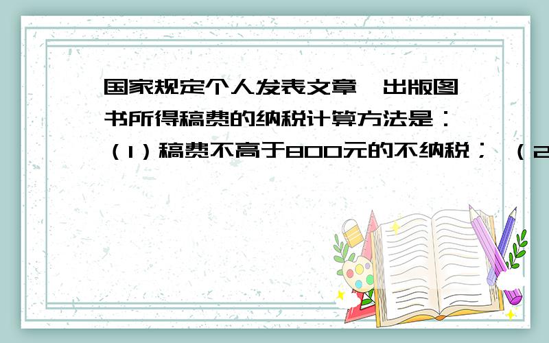 国家规定个人发表文章、出版图书所得稿费的纳税计算方法是：（1）稿费不高于800元的不纳税； （2）稿费高国家规定个人发表文章、出版图书所得稿费的纳税计算方法是：（1）稿费不高于