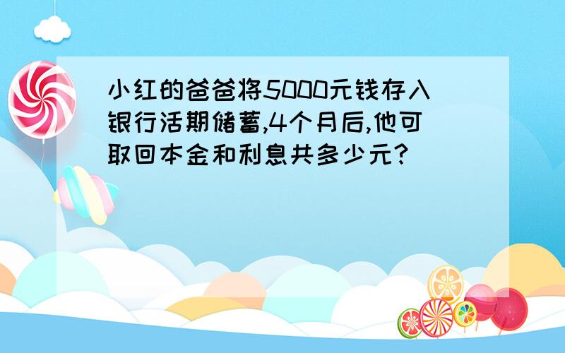 小红的爸爸将5000元钱存入银行活期储蓄,4个月后,他可取回本金和利息共多少元?