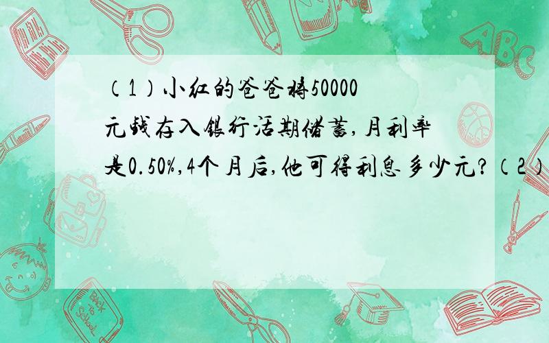 （1）小红的爸爸将50000元钱存入银行活期储蓄,月利率是0.50%,4个月后,他可得利息多少元?（2）一种围巾按20%的利润标价,售价为60元,那么围巾的进价是多少元?