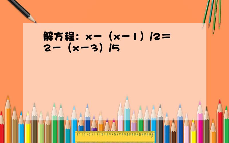 解方程：x－（x－1）/2＝2－（x－3）/5