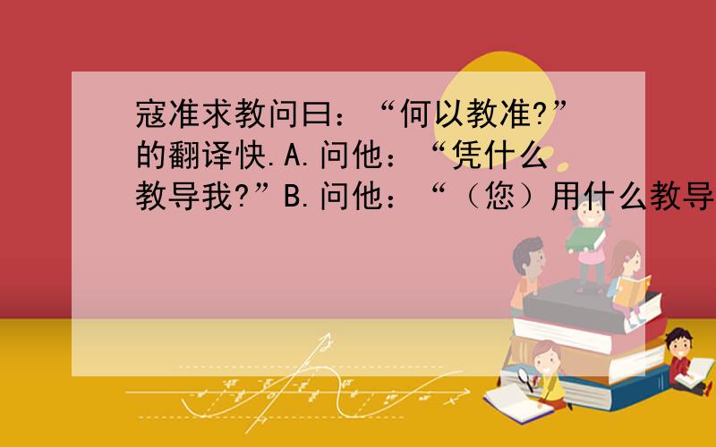 寇准求教问曰：“何以教准?”的翻译快.A.问他：“凭什么教导我?”B.问他：“（您）用什么教导我?”两者选一