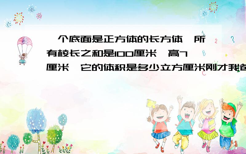 一个底面是正方体的长方体,所有棱长之和是100厘米,高7厘米,它的体积是多少立方厘米刚才我爸爸已经教过我了,你还要分么?回答,而且,你的计算好象有错误