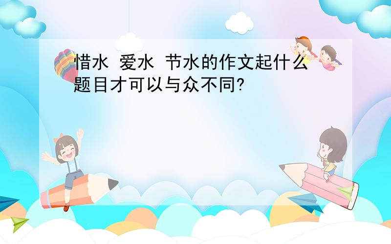 惜水 爱水 节水的作文起什么题目才可以与众不同?