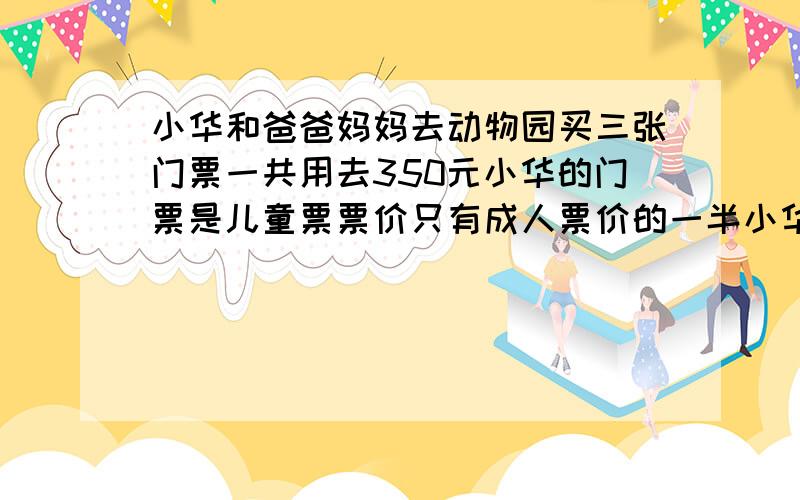 小华和爸爸妈妈去动物园买三张门票一共用去350元小华的门票是儿童票票价只有成人票价的一半小华的门票票价是多少元