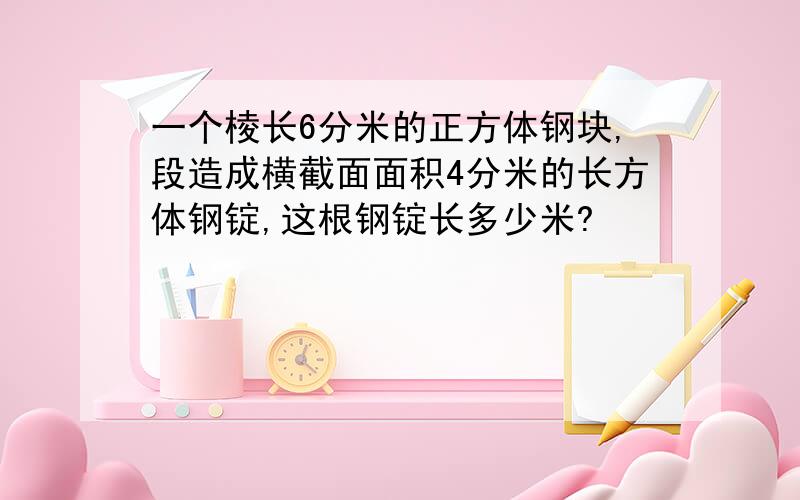 一个棱长6分米的正方体钢块,段造成横截面面积4分米的长方体钢锭,这根钢锭长多少米?