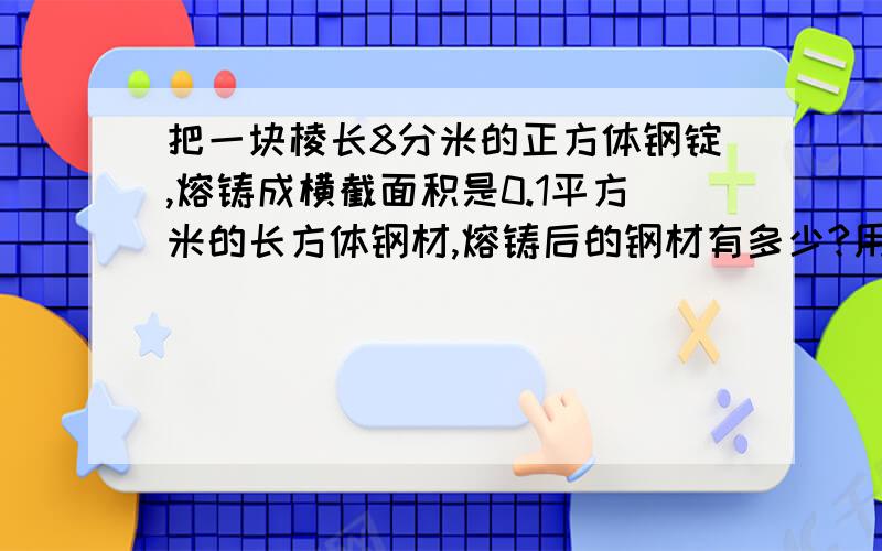 把一块棱长8分米的正方体钢锭,熔铸成横截面积是0.1平方米的长方体钢材,熔铸后的钢材有多少?用方程