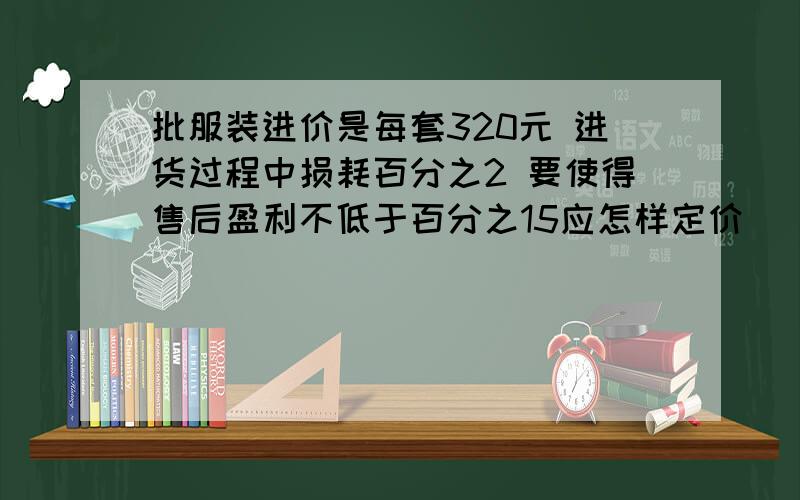 批服装进价是每套320元 进货过程中损耗百分之2 要使得售后盈利不低于百分之15应怎样定价