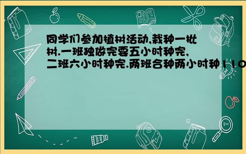 同学们参加植树活动,栽种一批树.一班独做完要五小时种完,二班六小时种完.两班合种两小时种110棵共几棵