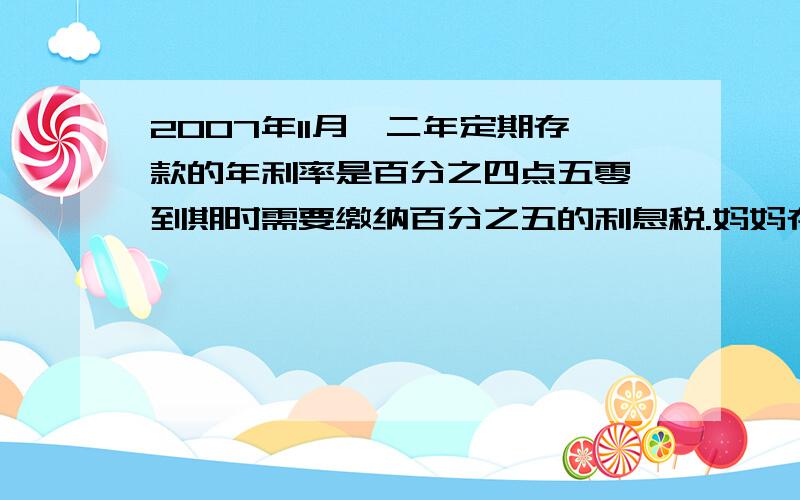 2007年11月,二年定期存款的年利率是百分之四点五零,到期时需要缴纳百分之五的利息税.妈妈存了10000元,定期