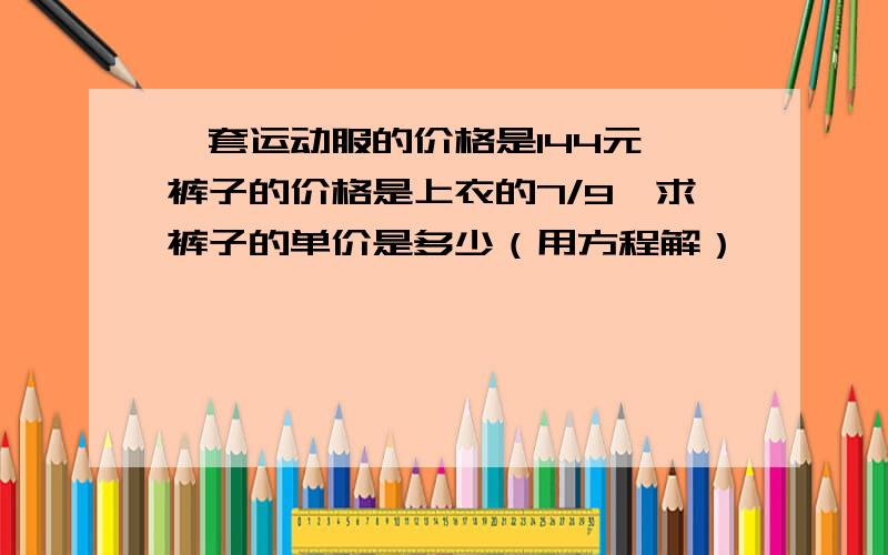 一套运动服的价格是144元,裤子的价格是上衣的7/9,求裤子的单价是多少（用方程解）