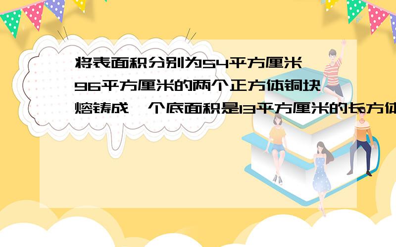 将表面积分别为54平方厘米、96平方厘米的两个正方体铜块熔铸成一个底面积是13平方厘米的长方体铜块这个长方体铜块的高是多少厘米?