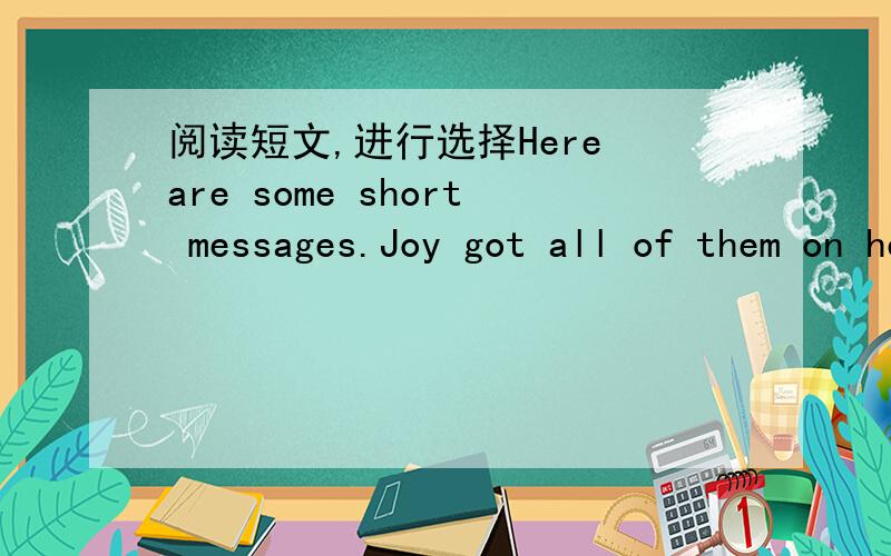 阅读短文,进行选择Here are some short messages.Joy got all of them on her mobile phone yesterday.Please read them carefully and find the best answers to the questions:No.1Joy,I,am going to have a Christmas party next weekend..Are you coming?He