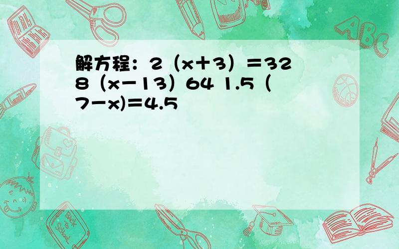 解方程：2（x＋3）＝32 8（x－13）64 1.5（7－x)＝4.5