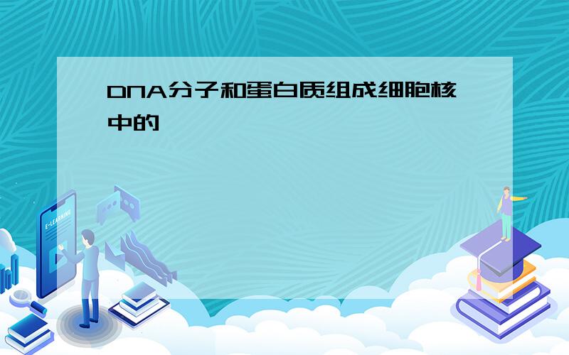 DNA分子和蛋白质组成细胞核中的