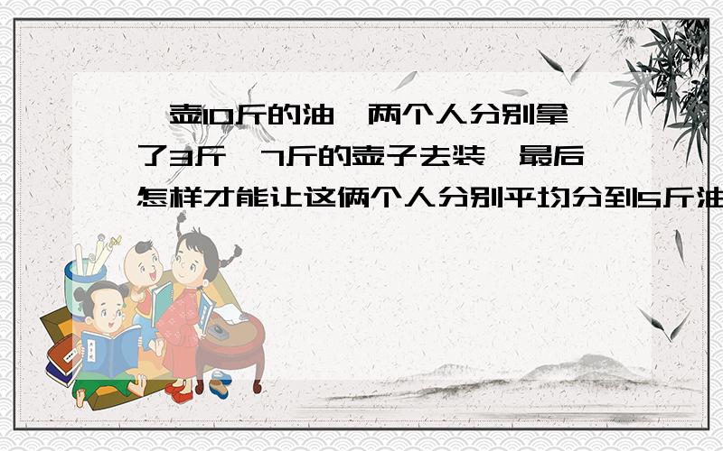 一壶10斤的油,两个人分别拿了3斤、7斤的壶子去装,最后怎样才能让这俩个人分别平均分到5斤油?木有称,壶子上木有刻度,方法越多越好,