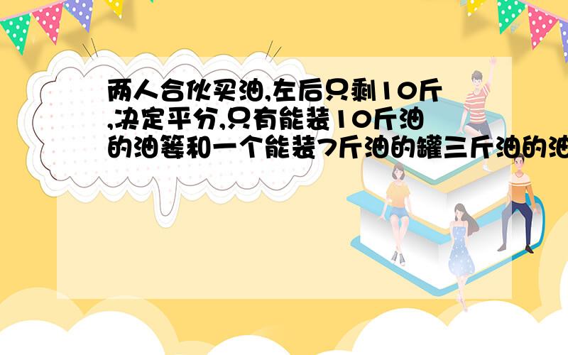 两人合伙买油,左后只剩10斤,决定平分,只有能装10斤油的油篓和一个能装7斤油的罐三斤油的油葫芦,该咋分