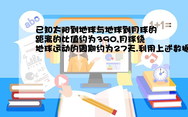 已知太阳到地球与地球到月球的距离的比值约为390,月球绕地球运动的周期约为27天.利用上述数据以及日...已知太阳到地球与地球到月球的距离的比值约为390,月球绕地球运动的周期约为27天.