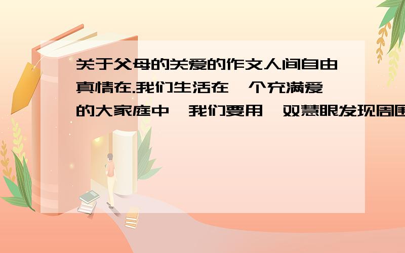 关于父母的关爱的作文人间自由真情在.我们生活在一个充满爱的大家庭中,我们要用一双慧眼发现周围美好的人和事,要用生花妙笔来描述充满人间的情和爱,用真挚的心来感谢来自父亲或母亲