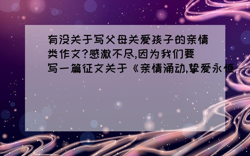 有没关于写父母关爱孩子的亲情类作文?感激不尽,因为我们要写一篇征文关于《亲情涌动,挚爱永恒——我爱爸爸妈妈》,怎么办,明天要交,谁先提供便捷资料,第一时间把分给谁````谢谢!