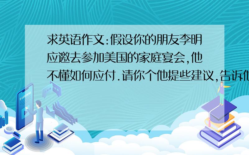 求英语作文:假设你的朋友李明应邀去参加美国的家庭宴会,他不懂如何应付.请你个他提些建议,告诉他如何去...求英语作文:假设你的朋友李明应邀去参加美国的家庭宴会,他不懂如何应付.请你