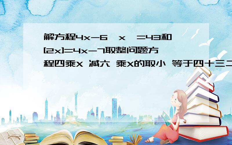 解方程4x-6{x}=43和[2x]=4x-7取整问题方程四乘X 减六 乘X的取小 等于四十三二X的取整 等于四乘X 减七