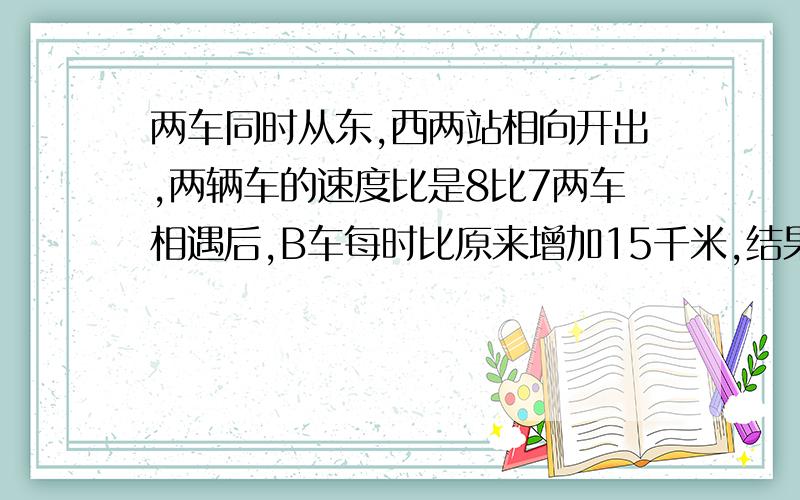 两车同时从东,西两站相向开出,两辆车的速度比是8比7两车相遇后,B车每时比原来增加15千米,结果同时到达问：A车速度多少?  不要方程,要具体,快