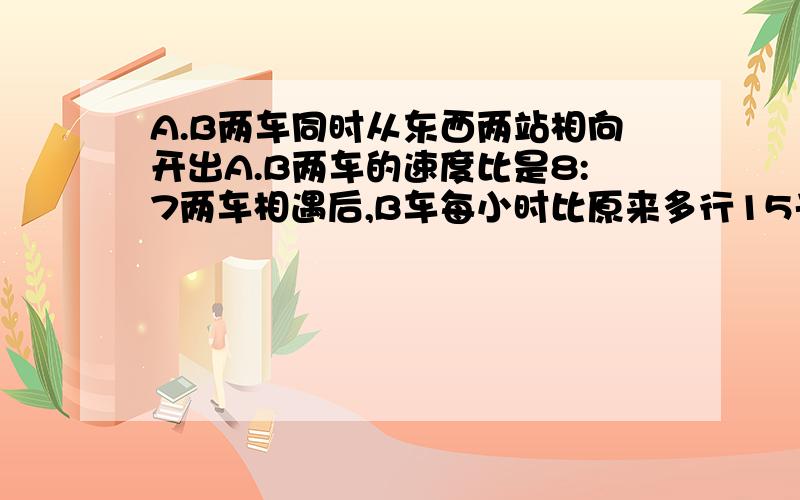 A.B两车同时从东西两站相向开出A.B两车的速度比是8:7两车相遇后,B车每小时比原来多行15千米,A车每小时行驶多少千米？