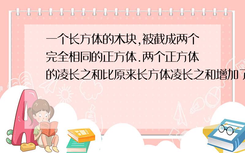 一个长方体的木块,被截成两个完全相同的正方体.两个正方体的凌长之和比原来长方体凌长之和增加了16cm.求原来长方体的长是多少厘米?