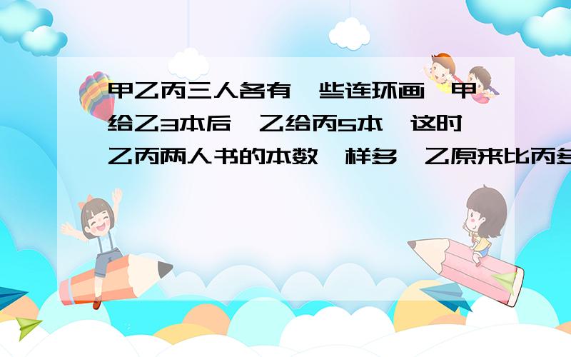 甲乙丙三人各有一些连环画,甲给乙3本后,乙给丙5本,这时乙丙两人书的本数一样多,乙原来比丙多多少本书?