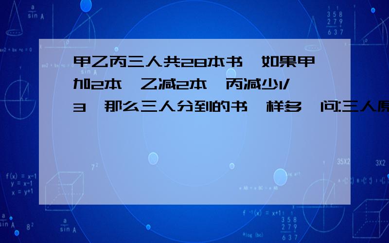 甲乙丙三人共28本书,如果甲加2本,乙减2本,丙减少1/3,那么三人分到的书一样多,问:三人原有书各几本?请各位天才的哥哥姐姐帮帮忙,用一元一次方程解