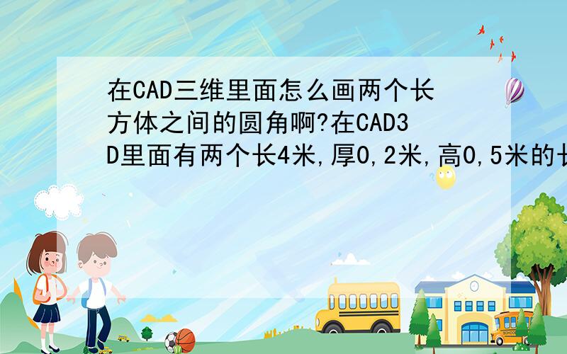 在CAD三维里面怎么画两个长方体之间的圆角啊?在CAD3D里面有两个长4米,厚0,2米,高0,5米的长方体,怎么做两个长方体之间的圆角啊?不是两个独立的个体,是连在一起的,就想墙角一样的,怎么变成