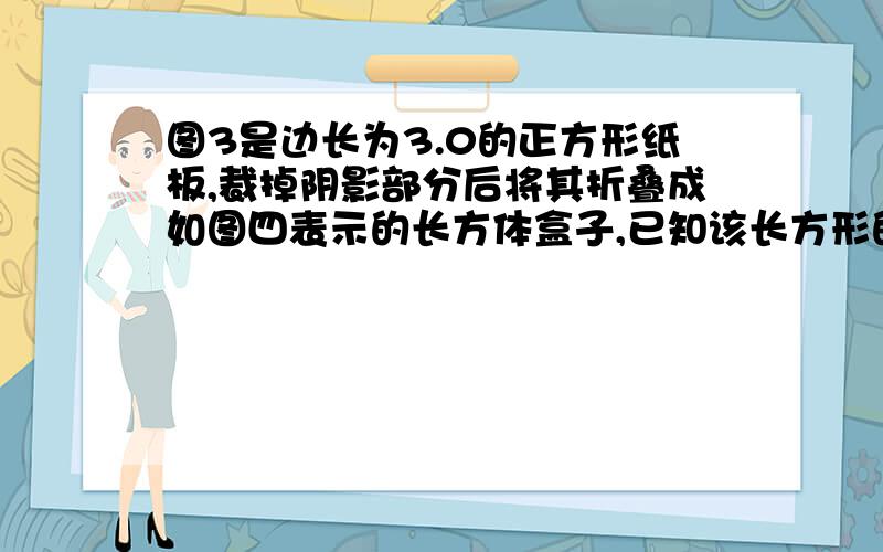 图3是边长为3.0的正方形纸板,裁掉阴影部分后将其折叠成如图四表示的长方体盒子,已知该长方形的宽是高的2倍,则它的体积是多少? 图和http://zhidao.baidu.com/question/502561500.html 的一样