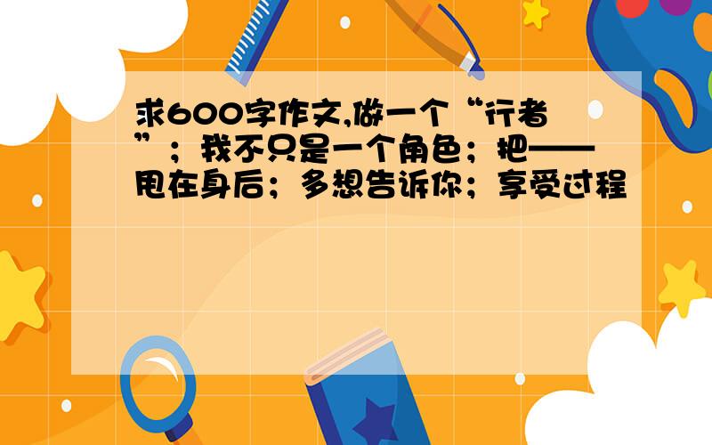 求600字作文,做一个“行者”；我不只是一个角色；把——甩在身后；多想告诉你；享受过程