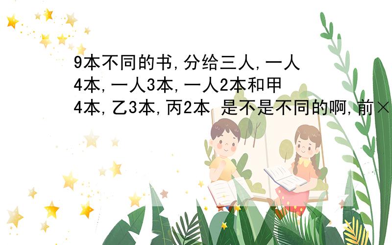 9本不同的书,分给三人,一人4本,一人3本,一人2本和甲4本,乙3本,丙2本 是不是不同的啊,前×A3 3后不,前一个×A3 3 后一个不用