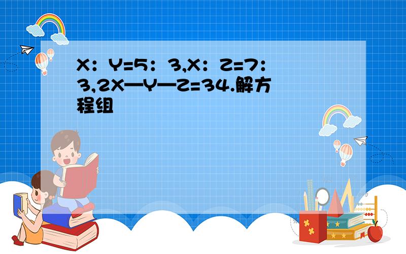 X：Y=5：3,X：Z=7：3,2X—Y—Z=34.解方程组