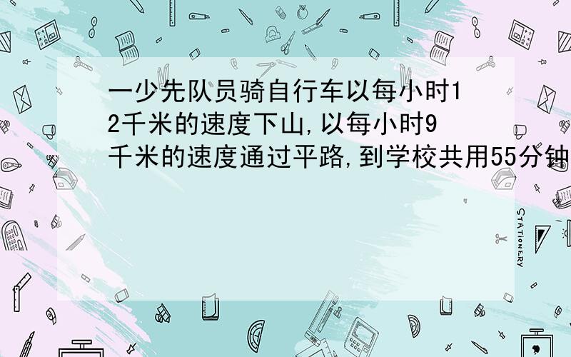 一少先队员骑自行车以每小时12千米的速度下山,以每小时9千米的速度通过平路,到学校共用55分钟,回来时通过平路的速度不变,但以每小时6千米的速度上山,回到营地共花去了1小时10分钟,问营