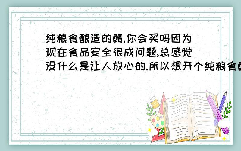 纯粮食酿造的醋,你会买吗因为现在食品安全很成问题,总感觉没什么是让人放心的.所以想开个纯粮食酿造的食醋小店,但是价格会比超市里的贵一点,