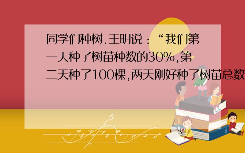 同学们种树.王明说：“我们第一天种了树苗种数的30%,第二天种了100棵,两天刚好种了树苗总数的一半.”请你算一算一共要种多少棵树?