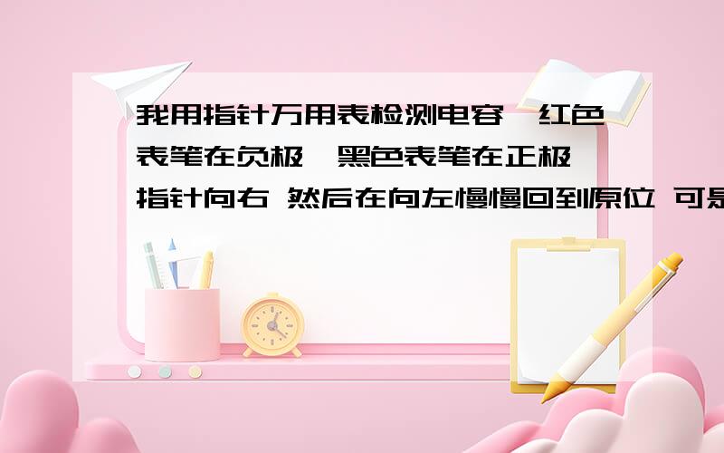 我用指针万用表检测电容,红色表笔在负极,黑色表笔在正极,指针向右 然后在向左慢慢回到原位 可是把表笔一换就跑到无穷大再后退一点点指针就不在动了 请问这是怎么回事 我的电容还能用