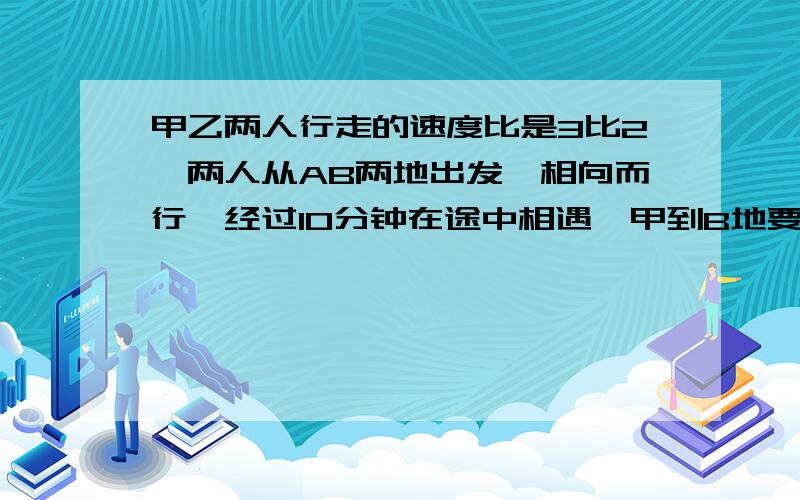 甲乙两人行走的速度比是3比2,两人从AB两地出发,相向而行,经过10分钟在途中相遇,甲到B地要几分钟