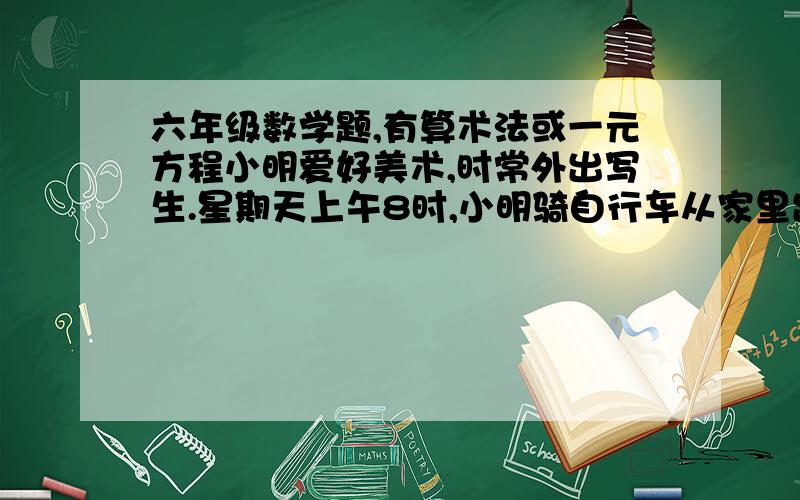 六年级数学题,有算术法或一元方程小明爱好美术,时常外出写生.星期天上午8时,小明骑自行车从家里出发.8分钟后,爸爸骑摩托车送写生纸,在离家4千米的地方追上了他；然后爸爸立刻回家.到