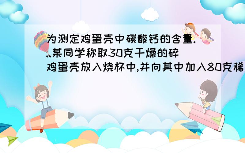 为测定鸡蛋壳中碳酸钙的含量...某同学称取30克干燥的碎鸡蛋壳放入烧杯中,并向其中加入80克稀盐酸恰好完全反应,反应后烧杯中物质总质量为101.2克.  （1）碳酸钙的质量?（2）当碳酸钙恰好